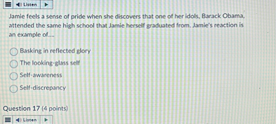 Jamie feels a sense of pride when she discovers that one of her idols, Barack Obama, attended the same high school that Jamie herself graduated from. Jamie's reaction is an example of....

Basking in reflected glory
The looking-glass self
Self-awareness
Self-discrepancy