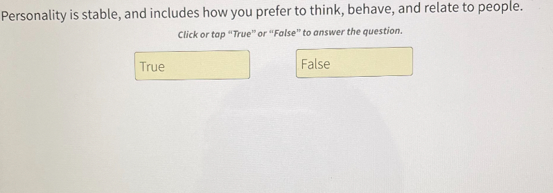 Personality is stable, and includes how you prefer to think, behave, and relate to people.
Click or tap "True" or "False" to answer the question.

True
False