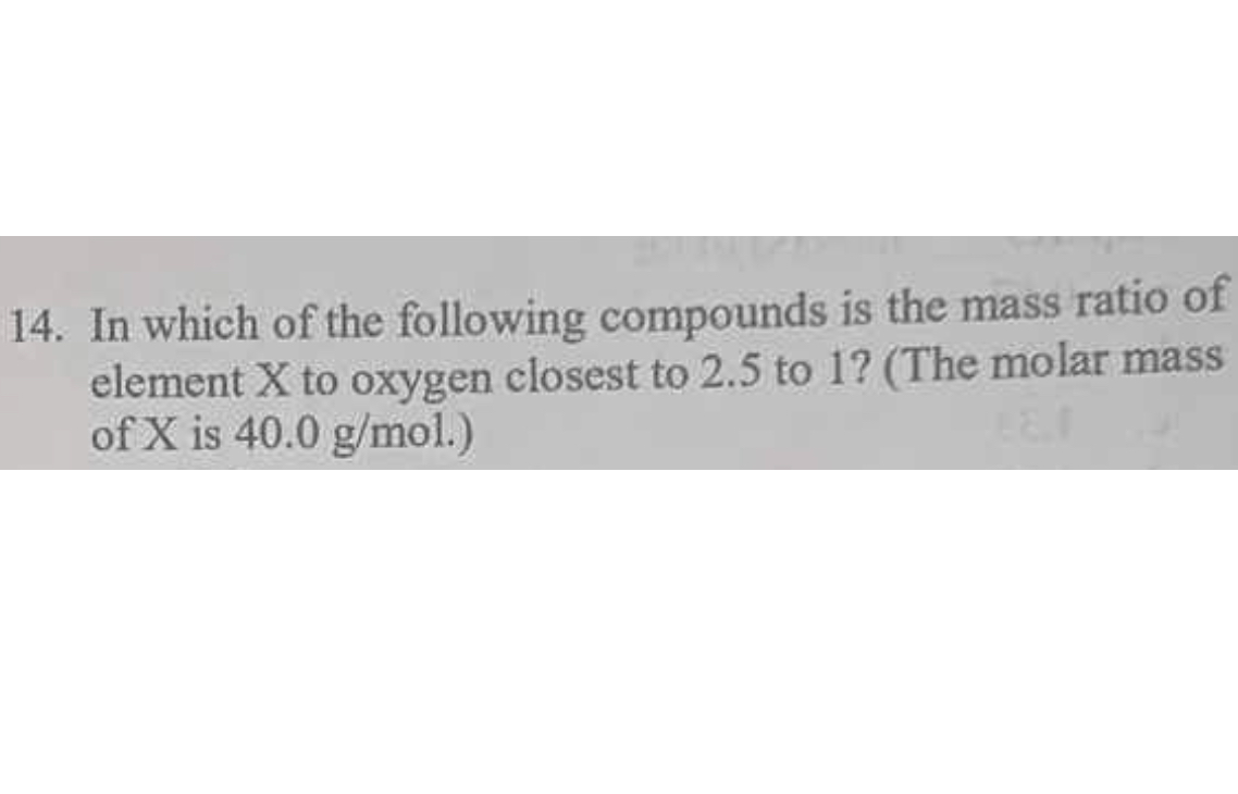 14. In which of the following compounds is the mass ratio of element X to oxygen closest to 2.5 to 1? (The molar mass of X is 40.0 g/mol.)