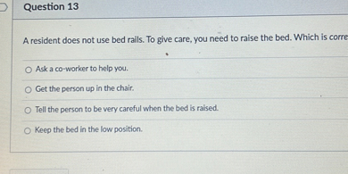 A resident does not use bed rails. To give care, you need to raise the bed. Which is corre

Ask a co-worker to help you.
Get the person up in the chair.
Tell the person to be very careful when the bed is raised.
Keep the bed in the low position.