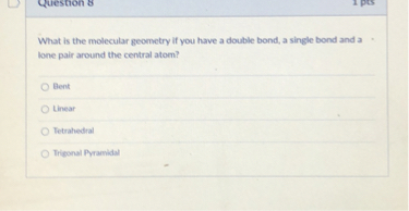 What is the molecular geometry if you have a double bond, a single bond and a lone pair around the central atom?
Bent
Linear
Tetrahedral
Trigonal Pyramidal