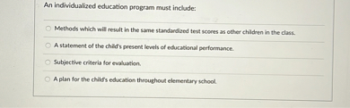 An individualized education program must include:
Methods which will result in the same standardized test scores as other children in the class.
A statement of the child's present levels of educational performance.
Subjective criteria for evaluation.
A plan for the child's education throughout elementary school.