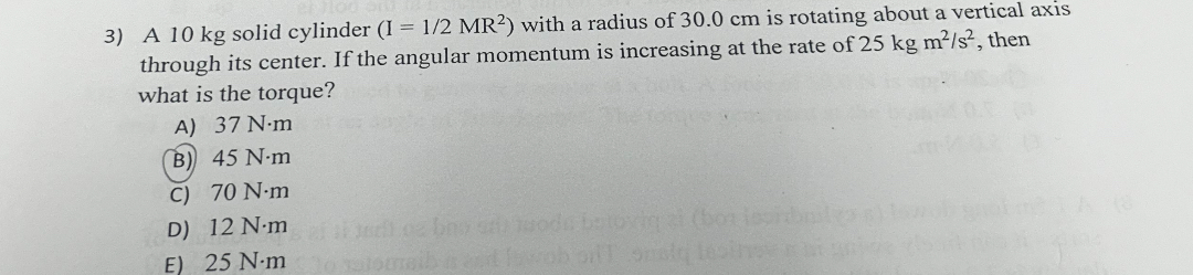 3) A 10 kg solid cylinder (I = 1/2 MR^2) with a radius of 30.0 cm is rotating about a vertical axis through its center. If the angular momentum is increasing at the rate of 25 kg m^2/s^2, then what is the torque?
A) 37 N·m
B) 45 N·m
C) 70 N·m
D) 12 N·m
E) 25 N·m