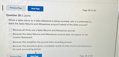 Question 28 (1 point)
When a sales return or a sales allowance is being recorded, why is it preferable to debit the Sales Returns and Allowances account instead of the Sales account?
Because all firms use a Sales Returns and Allowances Journal.
Because the Sales Returns and Allowances account does not appear on the Income Statement.
Because this simplifies the journal entry recording process.
Because this procedure gives a complete record of sales returns and allowances for each accounting period.