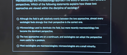 Macrosociology and microsociology approach the study of society from different perspectives. Which of the following statements explains how these two approaches are viewed within the discipline of sociology?

Although the field is split relatively evenly between the two approaches, almost every sociologist feels strongly that their perspective is the correct one.
Microsociology used to dominate the field, but more recently macrosociology has become the dominant perspective.
The two approaches are on a continuum, and sociologists can adopt the perspective more useful for a problem.
Most sociologists are macrosociologists; microsociologists are a small minority.