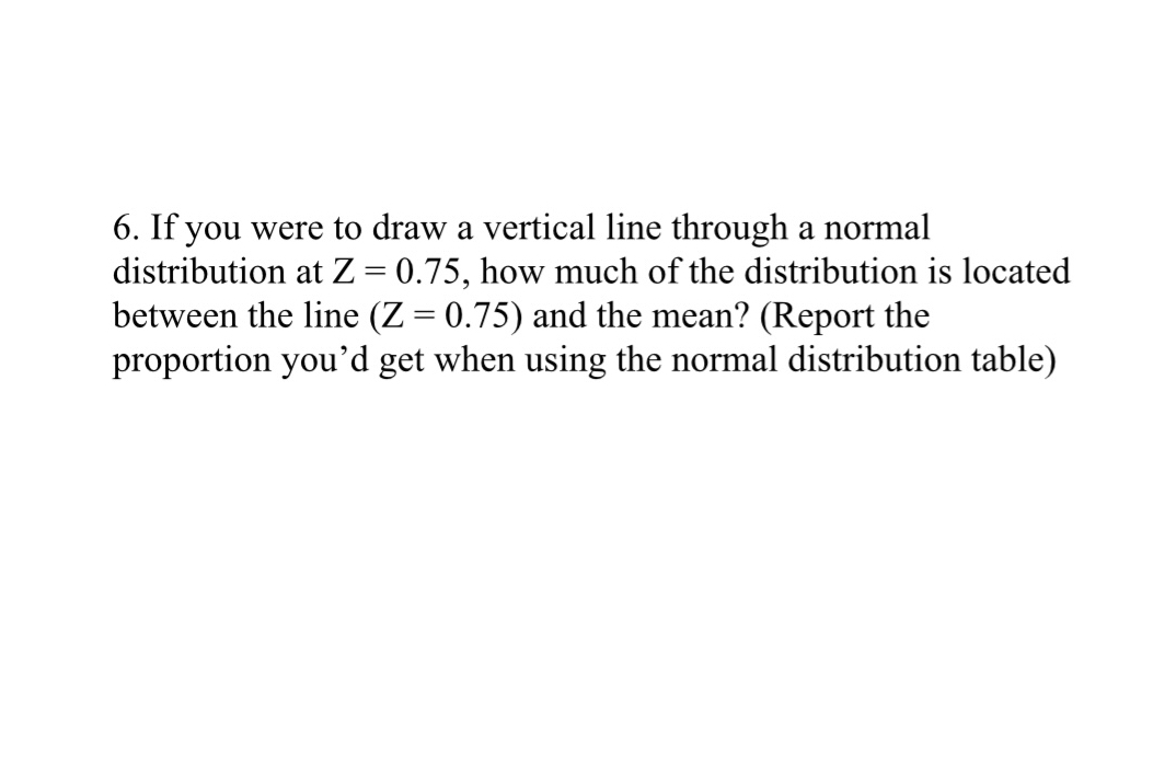 6. If you were to draw a vertical line through a normal distribution at Z=0.75, how much of the distribution is located between the line (Z=0.75) and the mean? (Report the proportion you'd get when using the normal distribution table)