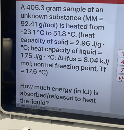 A 405.3 gram sample of an unknown substance (MM = 92.41 g/mol) is heated from -23.1 °C to 51.8 °C. (heat capacity of solid = 2.96 J/g · °C; heat capacity of liquid = 1.75 J/g · °C; ?Hfus = 8.04 kJ/mol; normal freezing point, Tf = 17.6 °C)

How much energy (in kJ) is absorbed/released to heat the liquid?