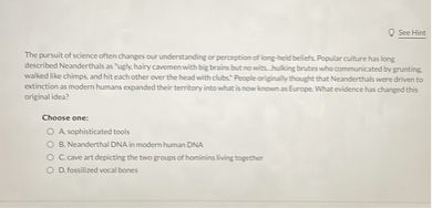 The pursuit of science often changes our understanding or perception of long-held beliefs. Popular culture has long described Neanderthals as "ugly, hairy cavemen with big brains but no wits...hulking brutes who communicated by grunting, walked like chimps, and hit each other over the head with clubs." People originally thought that Neanderthals were driven to extinction as modern humans expanded their territory into what is now known as Europe. What evidence has changed this original idea?

Choose one:
A. sophisticated tools
B. Neanderthal DNA in modern human DNA
C. cave art depicting the two groups of hominins living together
D. fossilized vocal bones