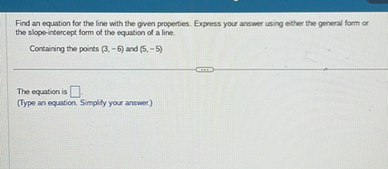 Find an equation for the line with the given properties. Express your answer using either the general form or the slope-intercept form of the equation of a line.

Containing the points (3, -6) and (5, -5)

The equation is
(Type an equation. Simplify your answer.)