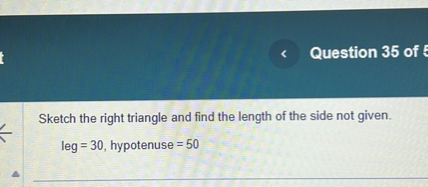 Sketch the right triangle and find the length of the side not given.
leg = 30, hypotenuse = 50