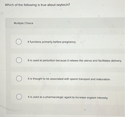 Which of the following is true about oxytocin?
Multiple Choice
It functions primarily before pregnancy.
It is used at parturition because it relaxes the uterus and facilitates dellvery.
It is thought to be associated with sperm transport and maturation.
It is used as a pharmacologic agent to increase orgasm intensity.