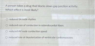 A person takes a drug that blocks slows gap junction activity. Which effect is most likely?
reduced SA node rhythm
reduced rate of conduction in subendocardial fibers
reduced AV node conduction speed
reduced rate of depolarization of ventricular cardiomyocytes