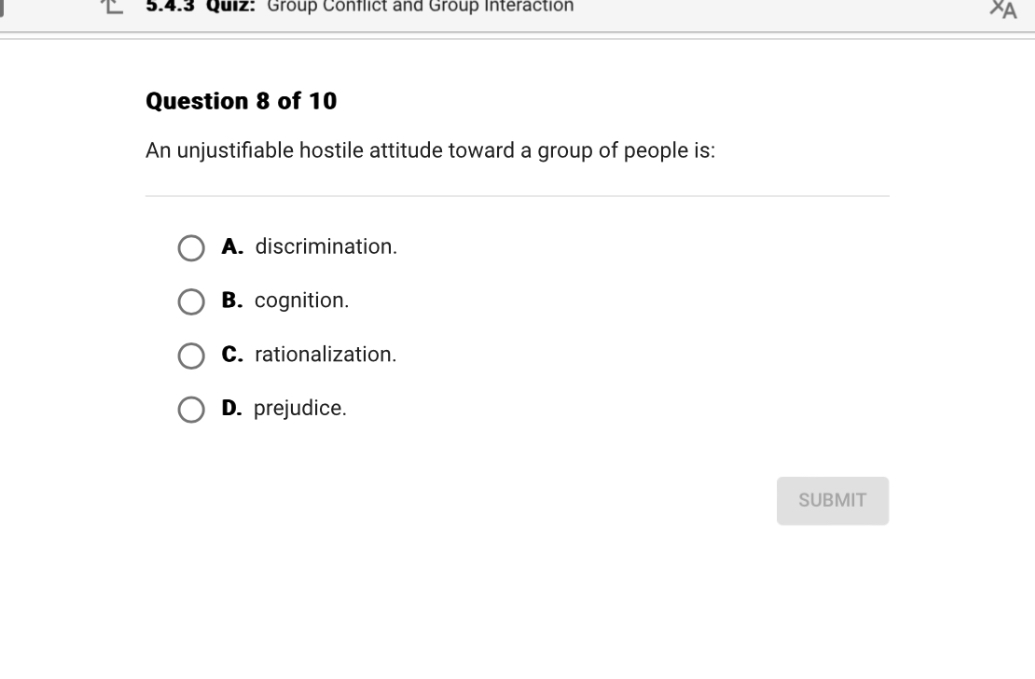 Question 8 of 10
An unjustifiable hostile attitude toward a group of people is:
A. discrimination.
B. cognition.
C. rationalization.
D. prejudice.