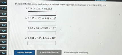 Evaluate the following and write the answer to the appropriate number of significant figures.
a. 274.1 + 0.067 + 1162.62
b. 1.105 x 10^3 + 5.08 x 10^3
c. 3.52 x 10^-2 - 2.322 x 10^-3
d. 2.334 x 10^5 - 1.045 x 10^4