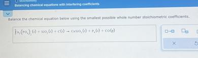 Balance the chemical equation below using the smallest possible whole number stoichiometric coefficients.

Ca3(PO4)2(s) + SiO2(s) + C(s) ? CaSiO3(s) + P4(s) + CO(g)