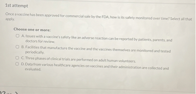 Once a vaccine has been approved for commercial sale by the FDA, how is its safety monitored over time? Select all that apply.

Choose one or more:

A. Issues with a vaccine's safety like an adverse reaction can be reported by patients, parents, and doctors for review.
B. Facilities that manufacture the vaccine and the vaccines themselves are monitored and tested periodically.
C. Three phases of clinical trials are performed on adult human volunteers.
D. Data from various healthcare agencies on vaccines and their administration are collected and evaluated.