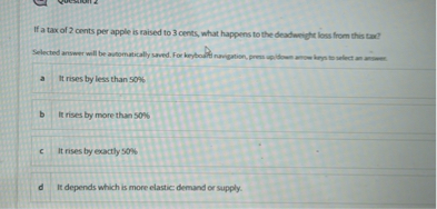 If a tax of 2 cents per apple is raised to 3 cents, what happens to the deadweight loss from this tax?

a It rises by less than 50%
b It rises by more than 50%
c It rises by exactly 50%
d It depends which is more elastic: demand or supply.
