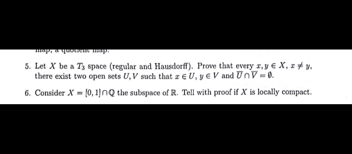5. Let X be a T3 space (regular and Hausdorff). Prove that every x, y ∈ X, x ≠ y, there exist two open sets U, V such that x ∈ U, y ∈ V and U̅∩V̅=∅.
6. Consider X=[0,1] ∩ℚ the subspace of ℝ. Tell with proof if X is locally compact.