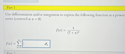 Use differentiation and/or integration to express the following function as a power series (centered at x = 0).
f(x) = 1 / (7 + x)^2
f(x) = sum(n=0)^infinity