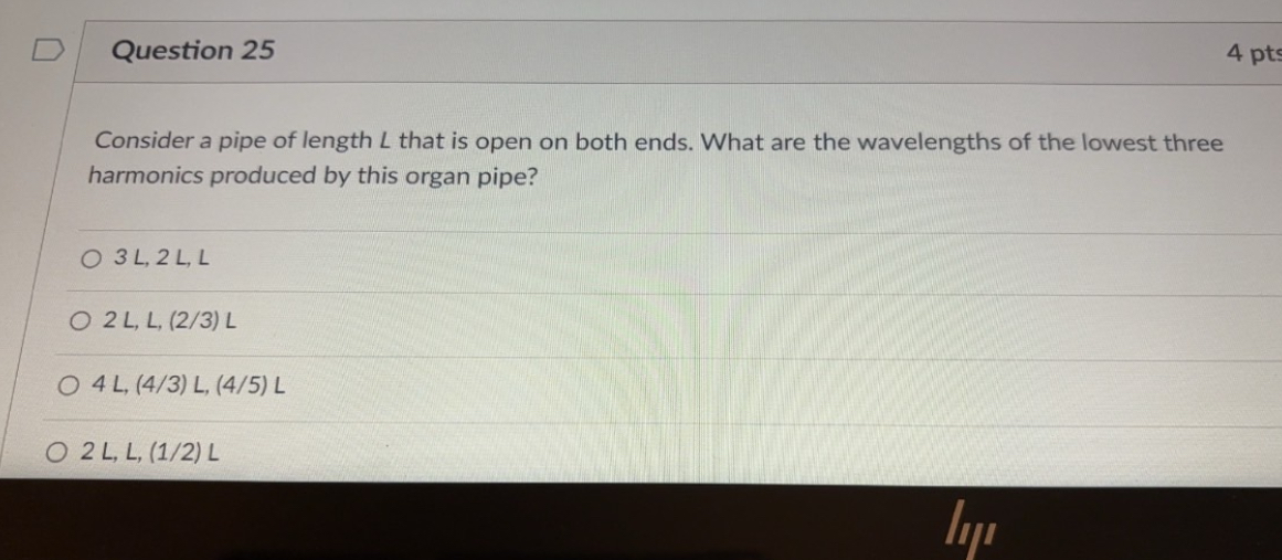 Consider a pipe of length L that is open on both ends. What are the wavelengths of the lowest three harmonics produced by this organ pipe?

3 L, 2 L, L
2 L, L, (2/3) L
4 L, (4/3) L, (4/5) L
2 L, L, (1/2) L