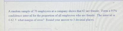 A random sample of 70 employees at a company shows that 62 are female. Form a 95% confidence interval for the proportion of all employees who are female. The interval is 0.62 ± what margin of error? Round your answer to 3 decimal places.