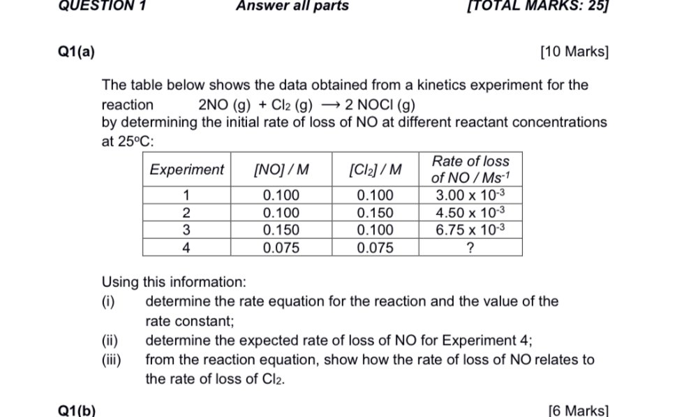 Q1(a)
[10 Marks]
The table below shows the data obtained from a kinetics experiment for the reaction 2NO (g) + Cl? (g) ? 2 NOCl (g)
by determining the initial rate of loss of NO at different reactant concentrations at 25pC:

Experiment | [NO] / M | [Cl?] / M | Rate of loss of NO / Ms?¹
1 | 0.100 | 0.100 | 3.00 x 10?³
2 | 0.100 | 0.150 | 4.50 x 10?³
3 | 0.150 | 0.100 | 6.75 x 10?³
4 | 0.075 | 0.075 | ?

Using this information:
(i) determine the rate equation for the reaction and the value of the rate constant;
(ii) determine the expected rate of loss of NO for Experiment 4;
(iii) from the reaction equation, show how the rate of loss of NO relates to the rate of loss of Cl?.

Q1(b)
[6 Marks]