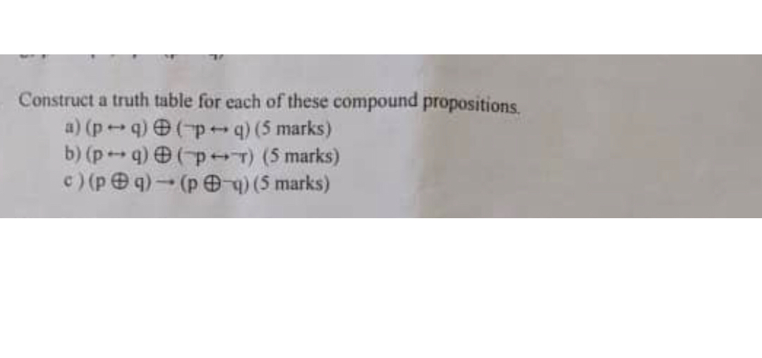 Construct a truth table for each of these compound propositions,
a) (p ↔ q) ⊕( p ↔ q)(5 marks )
b) (p ↔ q) ⊕(p ↔ T)(5 marks)
c) (p ⊕ q) →(p ⊕ q)(5 marks )