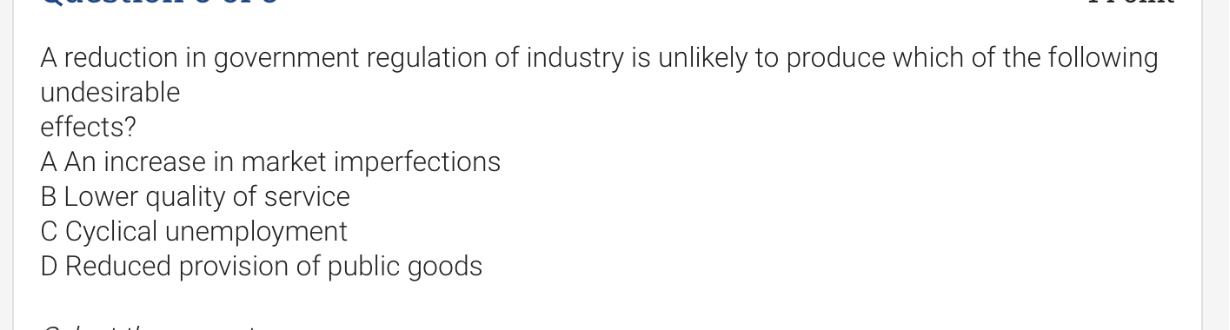 A reduction in government regulation of industry is unlikely to produce which of the following undesirable
effects?
A An increase in market imperfections
B Lower quality of service
C Cyclical unemployment
D Reduced provision of public goods