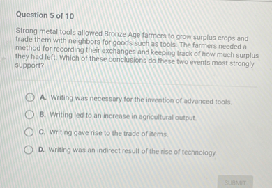 Strong metal tools allowed Bronze Age farmers to grow surplus crops and trade them with neighbors for goods such as tools. The farmers needed a method for recording their exchanges and keeping track of how much surplus they had left. Which of these conclusions do these two events most strongly support?

A. Writing was necessary for the invention of advanced tools.
B. Writing led to an increase in agricultural output.
C. Writing gave rise to the trade of items.
D. Writing was an indirect result of the rise of technology.