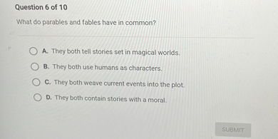 What do parables and fables have in common?

A. They both tell stories set in magical worlds.
B. They both use humans as characters.
C. They both weave current events into the plot.
D. They both contain stories with a moral.