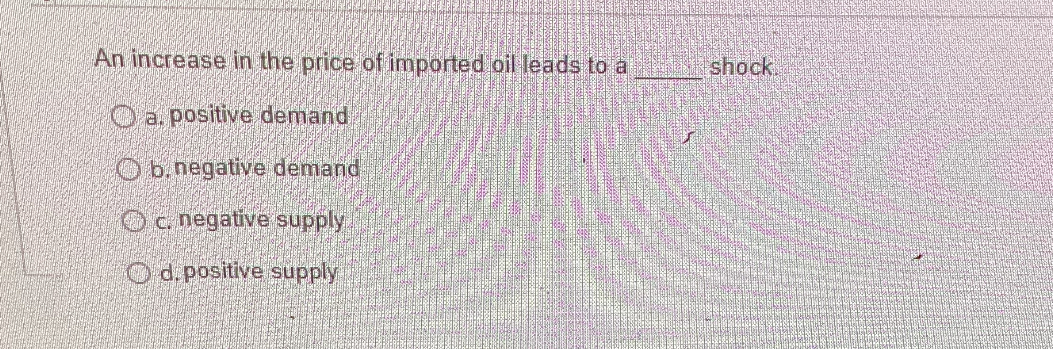 An increase in the price of imported oil leads to a  shock.
a. positive demand
b. negative demand
c. negative supply
d. positive supply