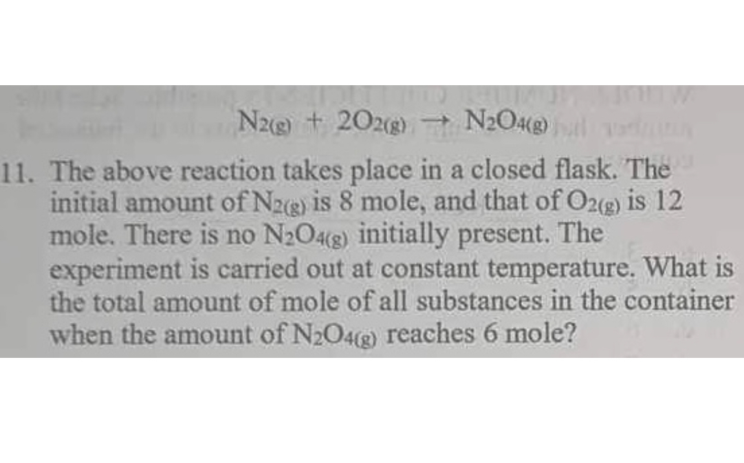 [
mathrmN2(g)+2 mathrmO2(g) ightarrow mathrmN2 mathrmO4(g)
]
11. The above reaction takes place in a closed flask. The initial amount of ( mathrmN2(mathrm g) ) is 8 mole, and that of ( mathrmO2(mathrm g) ) is 12 mole. There is no ( mathrmN2 mathrmO4(mathrm g) ) initially present. The experiment is carried out at constant temperature. What is the total amount of mole of all substances in the container when the amount of ( mathrmN2 mathrmO4(mathrm g) ) reaches 6 mole?