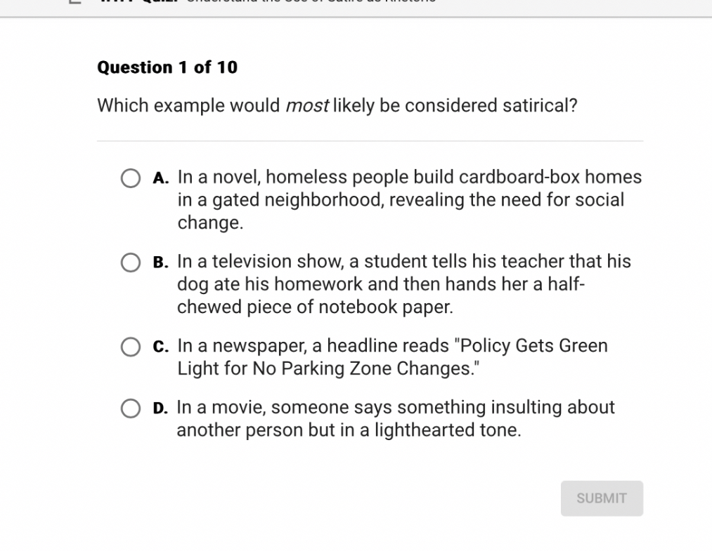 Which example would most likely be considered satirical?

A. In a novel, homeless people build cardboard-box homes in a gated neighborhood, revealing the need for social change.
B. In a television show, a student tells his teacher that his dog ate his homework and then hands her a half-chewed piece of notebook paper.
C. In a newspaper, a headline reads "Policy Gets Green Light for No Parking Zone Changes."
D. In a movie, someone says something insulting about another person but in a lighthearted tone.