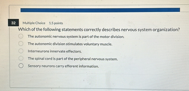 Which of the following statements correctly describes nervous system organization?
The autonomic nervous system is part of the motor division.
The autonomic division stimulates voluntary muscle.
Interneurons innervate effectors.
The spinal cord is part of the peripheral nervous system.
Sensory neurons carry efferent information.