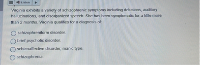 Virginia exhibits a variety of schizophrenic symptoms including delusions, auditory hallucinations, and disorganized speech. She has been symptomatic for a little more than 2 months. Virginia qualifies for a diagnosis of:
schizophreniform disorder.
brief psychotic disorder.
schizoaffective disorder, manic type.
schizophrenia.