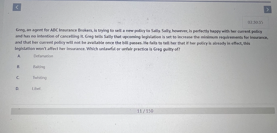 Greg, an agent for ABC Insurance Brokers, is trying to sell a new policy to Sally. Sally, however, is perfectly happy with her current policy and has no intention of cancelling it. Greg tells Sally that upcoming legislation is set to increase the minimum requirements for insurance, and that her current policy will not be available once the bill passes. He fails to tell her that if her policy is already in effect, this legislation won't affect her insurance. Which unlawful or unfair practice is Greg guilty of?
A. Defamation
B. Baiting
C. Twisting
D. Libel