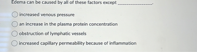 Edema can be caused by all of these factors except ( qquad )
increased venous pressure
an increase in the plasma protein concentration
obstruction of lymphatic vessels
increased capillary permeability because of inflammation