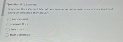 Question 9 (2.5 points)
If normal flora Escherichia coli cells from your colon enter your urinary tract and cause an infection they are a(n)
opportunist
normal flora
zoonoses
true pathogen