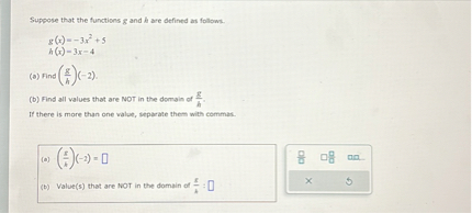 Suppose that the functions g and h are defined as follows.

g(x)=-3x^2+5
h(x)=3x-4

(a) Find (g/h)(-2).
(b) Find all values that are NOT in the domain of g/h.
If there is more than one value, separate them with commas.

(a) (g/h)(-2) =
(b) Value(s) that are NOT in the domain of g/h :