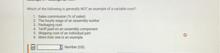 Which of the following is generally NOT an example of a variable cost?:

1. Sales commission (% of sales)
2. The hourly wage of an assembly worker
3. Packaging cost
4. Tariff paid on an assembly component
5. Shipping cost of an individual part
6. More than one is an example