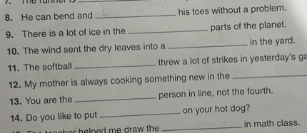 8. He can bend and  his toes without a problem.
9. There is a lot of ice in the  parts of the planet.
10. The wind sent the dry leaves into a  in the yard.
11. The softball  threw a lot of strikes in yesterday's ga
12. My mother is always cooking something new in the 
13. You are the  person in line, not the fourth.
14. Do you like to put  on your hot dog?
15. The teacher helped me draw the  in math class.