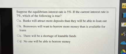 Suppose the equilibrium interest rate is 5%. If the current interest rate is 7%, which of the following is true?
a. Banks will attract more deposits than they will be able to loan out
b. Borrowers will want to borrow more money than is available for loans
c. There will be a shortage of loanable funds
d. No one will be able to borrow money