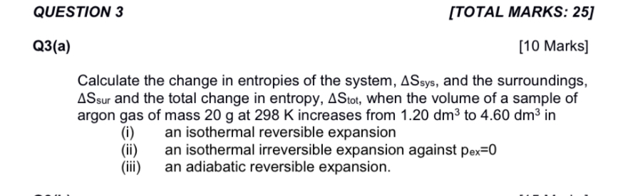 QUESTION 3
[TOTAL MARKS: 25]

Q3(a)
[10 Marks]
Calculate the change in entropies of the system, ΔSsys, and the surroundings, ΔSsur and the total change in entropy, ΔStot, when the volume of a sample of argon gas of mass 20  g at 298  K increases from 1.20 dm^3 to 4.60 dm^3 in
(i) an isothermal reversible expansion
(ii) an isothermal irreversible expansion against pex=0
(iii) an adiabatic reversible expansion.