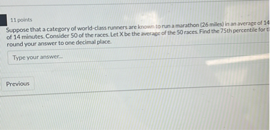 11 points
Suppose that a category of world-class runners are known to run a marathon (26 miles) in an average of 14 of 14 minutes. Consider 50 of the races. Let X be the average of the 50 races. Find the 75 th percentile for t round your answer to one decimal place.
Type your answer-

Previous