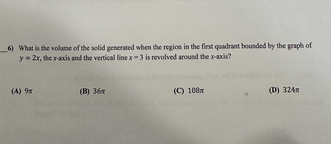 6) What is the volume of the solid generated when the region in the first quadrant bounded by the graph of y = 2x, the x-axis and the vertical line x = 3 is revolved around the x-axis?

(A) 9?
(B) 36?
(C) 108?
(D) 324?