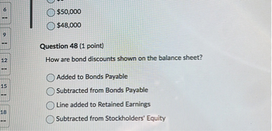 Question 48 (1 point)
How are bond discounts shown on the balance sheet?
Added to Bonds Payable
Subtracted from Bonds Payable
Line added to Retained Earnings
Subtracted from Stockholders' Equity