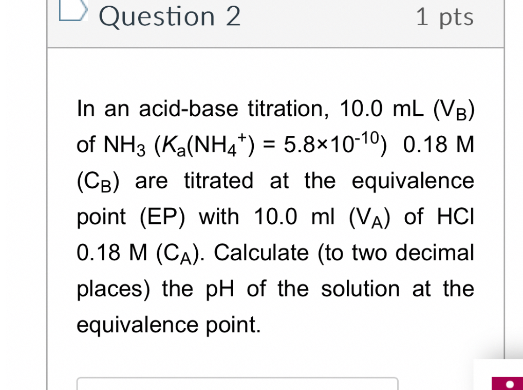 In an acid-base titration, 10.0 mL (VB) of NH3 (Ka(NH4+) = 5.8×10-10) 0.18 M (CB) are titrated at the equivalence point (EP) with 10.0 ml (VA) of HCl 0.18 M (CA). Calculate (to two decimal places) the pH of the solution at the equivalence point.