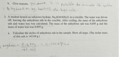 b. Give reasons. Because it is possible to remove the water
of hydration by heating the hydrate.

3. A student heated an unknown hydrate, Na2SO4·XH2O, in a crucible. The water was driven off, leaving the anhydrous salt in the crucible. After cooling, the mass of the anhydrous salt and water lost was calculated. The mass of the anhydrous salt was 0.695 g and the mass of water lost was 0.895 g.

a. Calculate the moles of anhydrous salt in the sample. Show all steps. (The molar mass of this salt is 142.04 g.)

mol anhydrous = 0.695 g / 142.04 g = 0.00489 mol