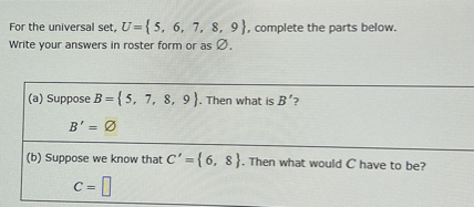 For the universal set, U={5,6,7,8,9}, complete the parts below. Write your answers in roster form or as ∅.
(a) Suppose B={5,7,8,9}. Then what is B^' ?

    B^'=

(b) Suppose we know that C^'={6,8}. Then what would C have to be?

    C=
