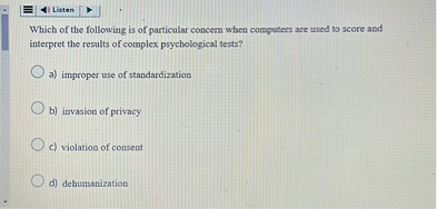Which of the following is of particular concern when computers are used to score and interpret the results of complex psychological tests?

a) improper use of standardization
b) invasion of privacy
c) violation of consent
d) dehumanization
